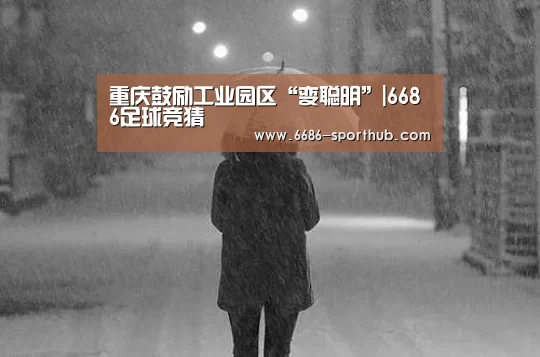 重庆鼓励工业园区“变聪明”|6686足球竞猜(图1) 6686足球竞猜